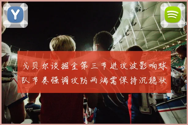 戈贝尔谈掘金第三节进攻波影响球队节奏强调攻防两端需保持沉稳状态