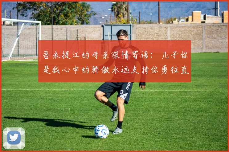 吾米提江的母亲深情寄语：儿子你是我心中的骄傲永远支持你勇往直前！