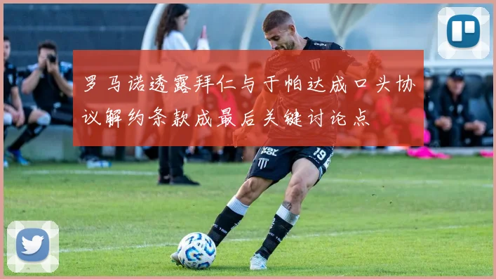 罗马诺透露拜仁与于帕达成口头协议解约条款成最后关键讨论点