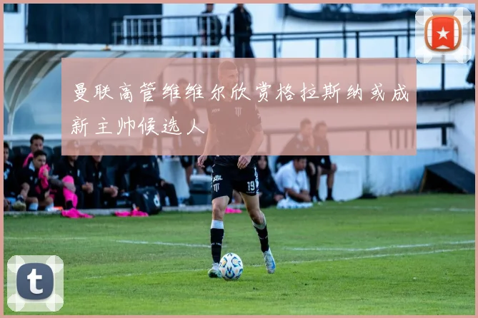 曼联高管维维尔欣赏格拉斯纳或成新主帅候选人