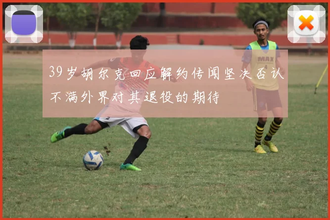 39岁胡尔克回应解约传闻坚决否认不满外界对其退役的期待