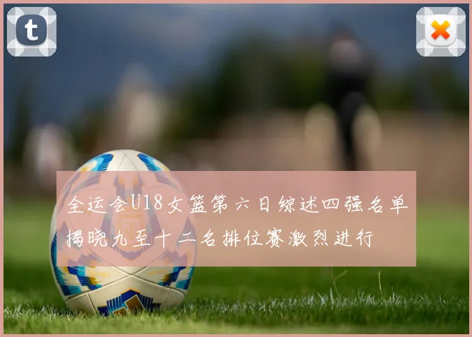 全运会U18女篮第六日综述四强名单揭晓九至十二名排位赛激烈进行