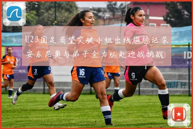 U23国足渴望突破小组出线尴尬记录安东尼奥与弟子全力以赴迎战挑战