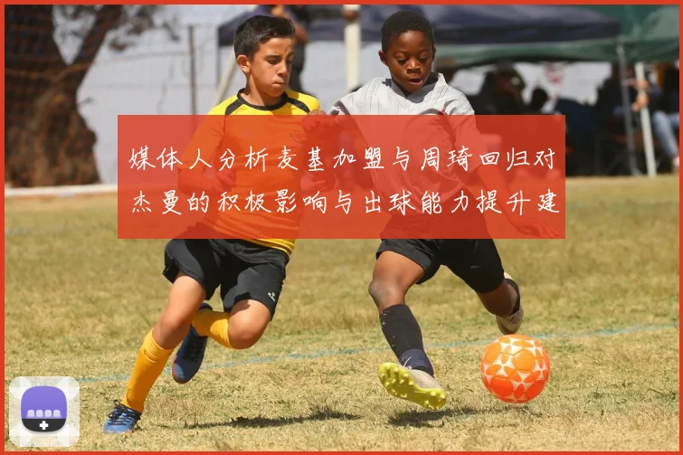 媒体人分析麦基加盟与周琦回归对杰曼的积极影响与出球能力提升建议