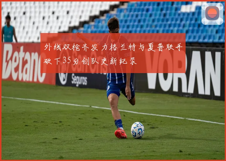 外线双枪齐发力格兰特与夏普联手砍下35分创队史新纪录