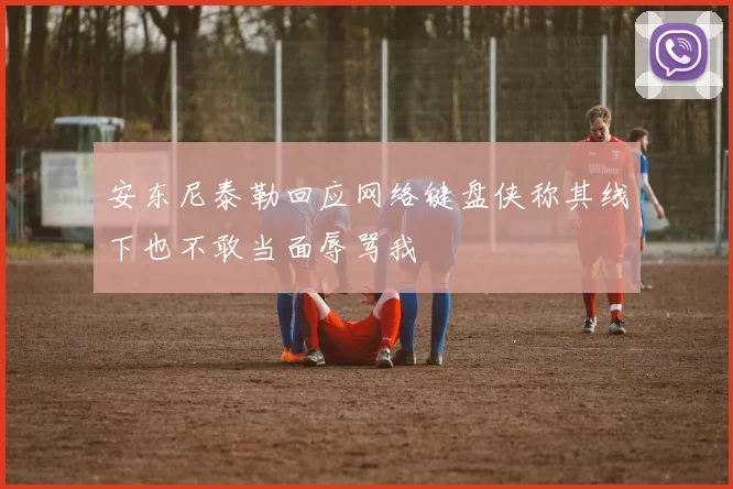 安东尼泰勒回应网络键盘侠称其线下也不敢当面辱骂我