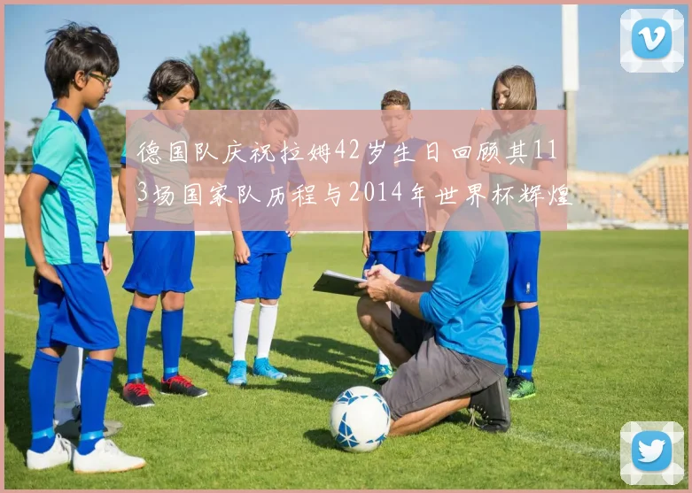 德国队庆祝拉姆42岁生日回顾其113场国家队历程与2014年世界杯辉煌