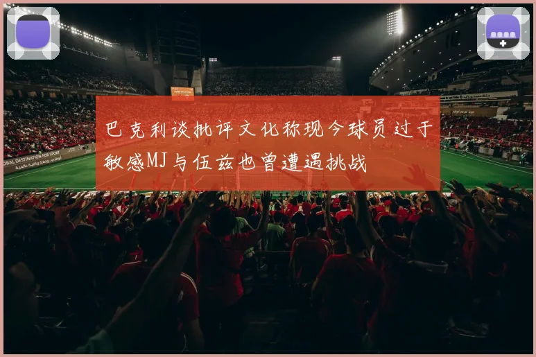 巴克利谈批评文化称现今球员过于敏感MJ与伍兹也曾遭遇挑战