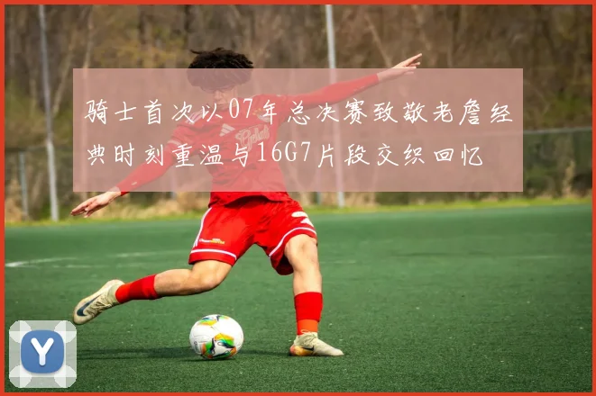 骑士首次以07年总决赛致敬老詹经典时刻重温与16G7片段交织回忆