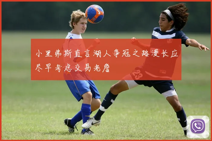 小里弗斯直言湖人争冠之路漫长应尽早考虑交易老詹