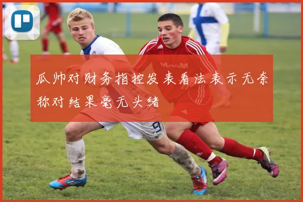 瓜帅对财务指控发表看法表示无奈称对结果毫无头绪