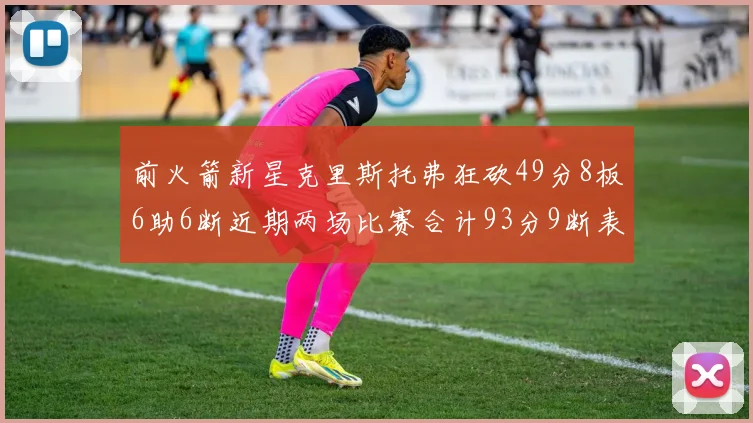 前火箭新星克里斯托弗狂砍49分8板6助6断近期两场比赛合计93分9断表现惊艳