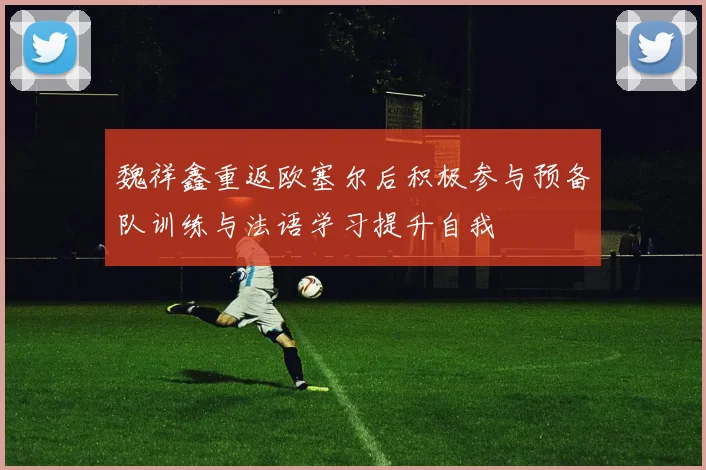 魏祥鑫重返欧塞尔后积极参与预备队训练与法语学习提升自我