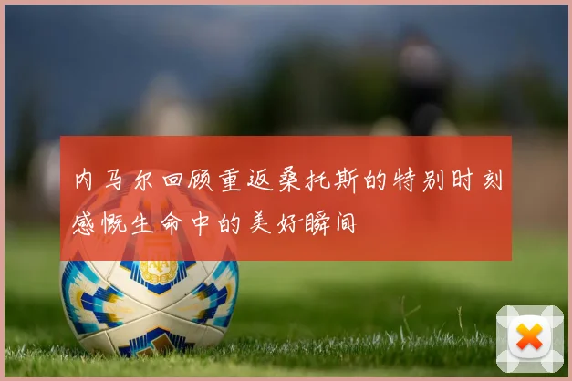 内马尔回顾重返桑托斯的特别时刻感慨生命中的美好瞬间