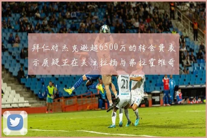 拜仁对杰克逊超6500万的转会费表示质疑正在关注拉扬与弗拉霍维奇