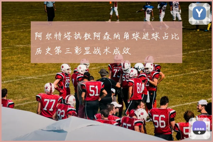 阿尔特塔执教阿森纳角球进球占比历史第三彰显战术成效