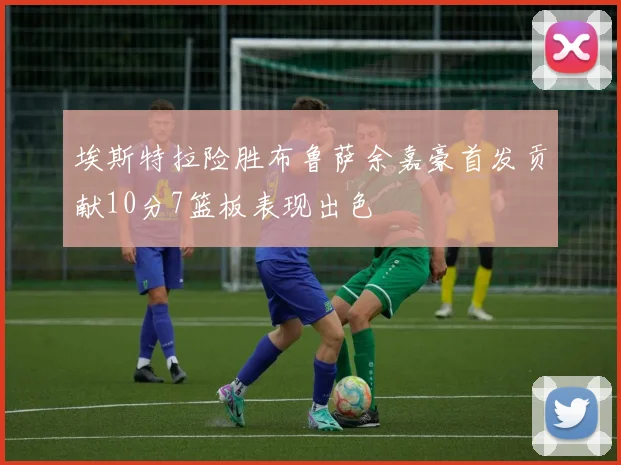 埃斯特拉险胜布鲁萨余嘉豪首发贡献10分7篮板表现出色