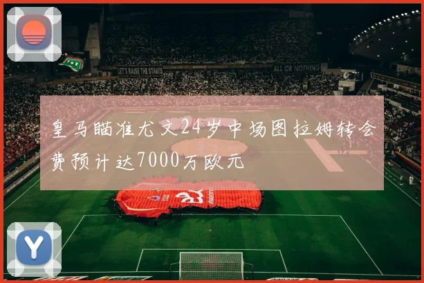 皇马瞄准尤文24岁中场图拉姆转会费预计达7000万欧元