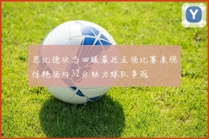 恩比德状态回暖最近五场比赛表现惊艳场均32分助力球队争冠