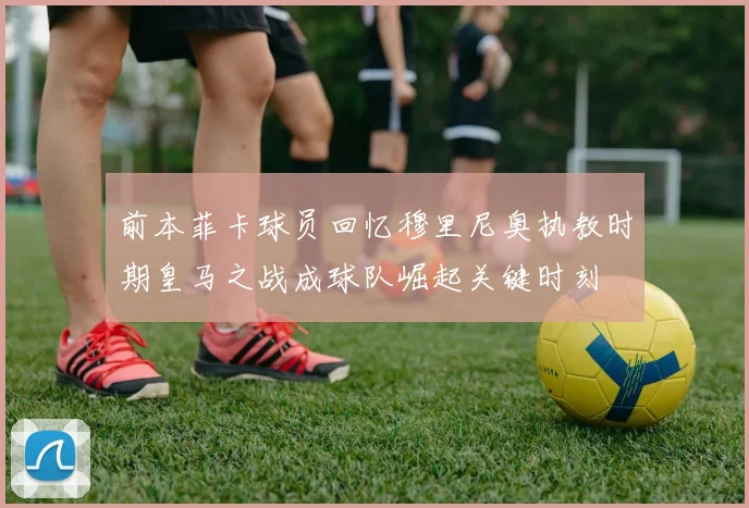 前本菲卡球员回忆穆里尼奥执教时期皇马之战成球队崛起关键时刻