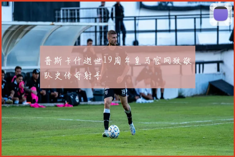 普斯卡什逝世19周年皇马官网致敬队史传奇射手