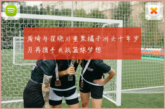 周琦与翟晓川重聚橘子洲头十年岁月再携手共战篮球梦想