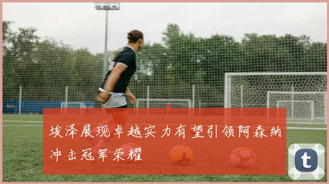 埃泽展现卓越实力有望引领阿森纳冲击冠军荣耀