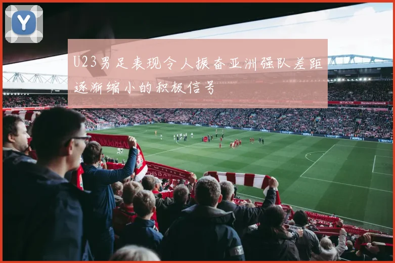U23男足表现令人振奋亚洲强队差距逐渐缩小的积极信号