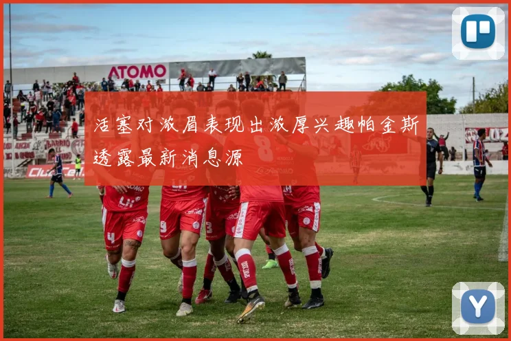 活塞对浓眉表现出浓厚兴趣帕金斯透露最新消息源