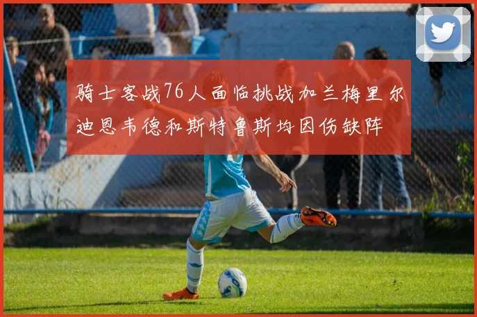 骑士客战76人面临挑战加兰梅里尔迪恩韦德和斯特鲁斯均因伤缺阵