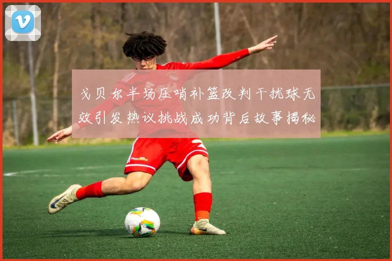 戈贝尔半场压哨补篮改判干扰球无效引发热议挑战成功背后故事揭秘