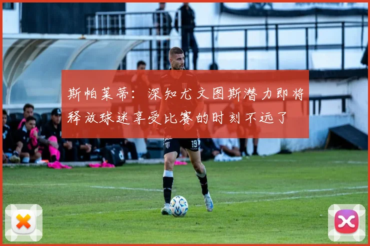 斯帕莱蒂：深知尤文图斯潜力即将释放球迷享受比赛的时刻不远了