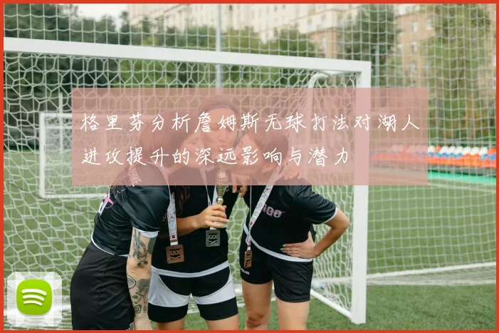 格里芬分析詹姆斯无球打法对湖人进攻提升的深远影响与潜力