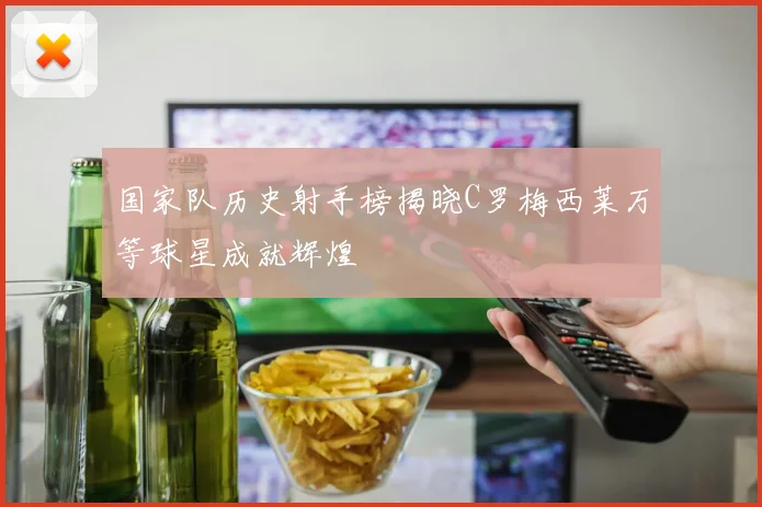 国家队历史射手榜揭晓C罗梅西莱万等球星成就辉煌