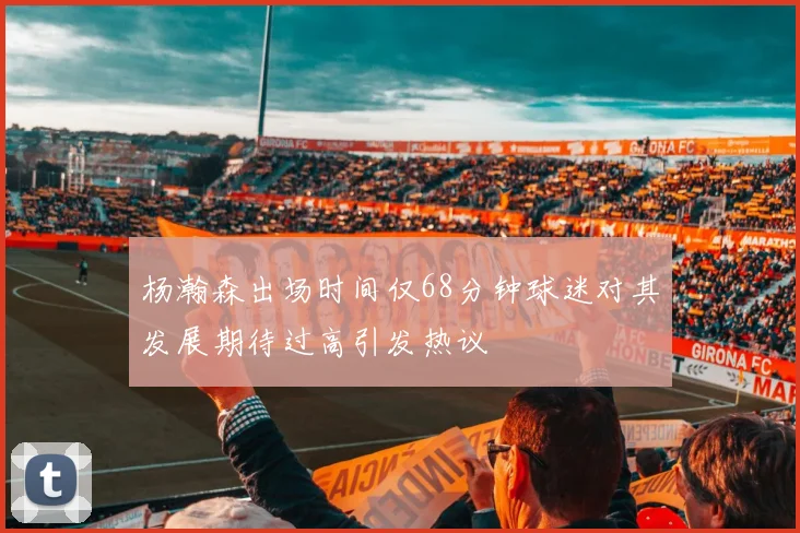 杨瀚森出场时间仅68分钟球迷对其发展期待过高引发热议