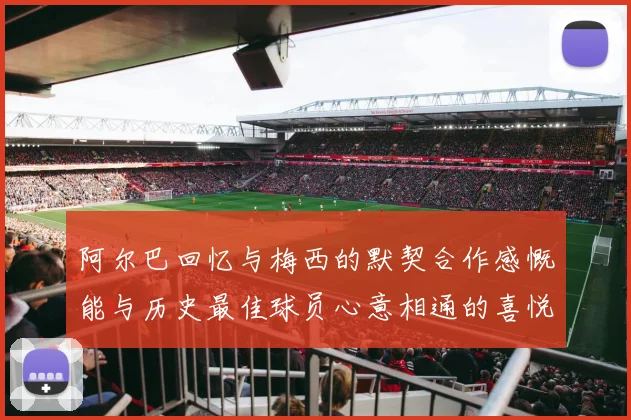 阿尔巴回忆与梅西的默契合作感慨能与历史最佳球员心意相通的喜悦