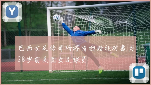 巴西女足传奇玛塔将迎婚礼对象为28岁前美国女足球员