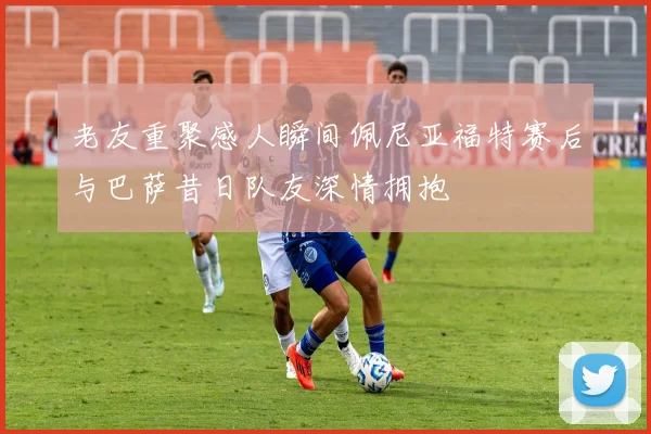 老友重聚感人瞬间佩尼亚福特赛后与巴萨昔日队友深情拥抱