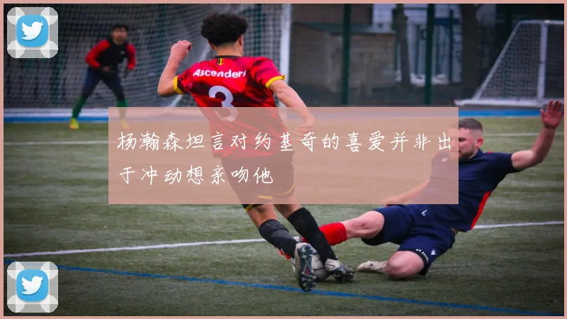 杨瀚森坦言对约基奇的喜爱并非出于冲动想亲吻他