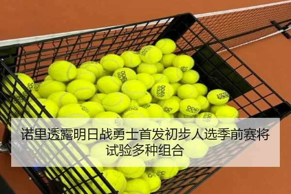 诺里透露明日战勇士首发初步人选季前赛将试验多种组合